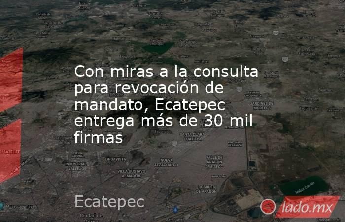 Con miras a la consulta para revocación de mandato, Ecatepec entrega más de 30 mil firmas. Noticias en tiempo real