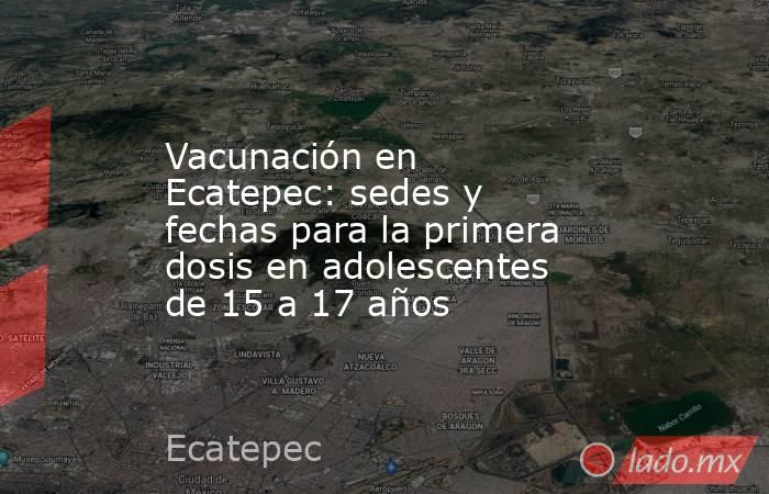 Vacunación en Ecatepec: sedes y fechas para la primera dosis en adolescentes de 15 a 17 años. Noticias en tiempo real