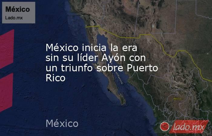 México inicia la era sin su líder Ayón con un triunfo sobre Puerto Rico. Noticias en tiempo real