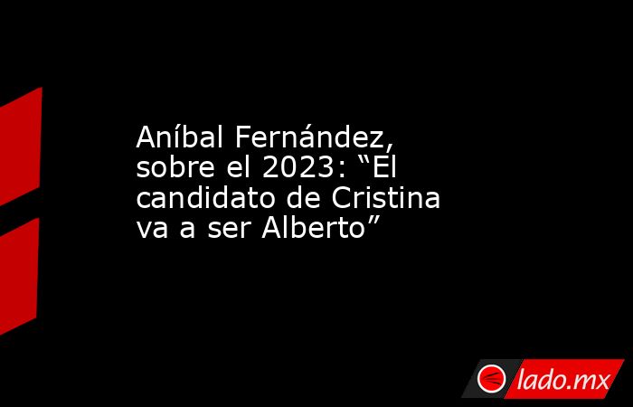 Aníbal Fernández, sobre el 2023: “El candidato de Cristina va a ser Alberto”. Noticias en tiempo real