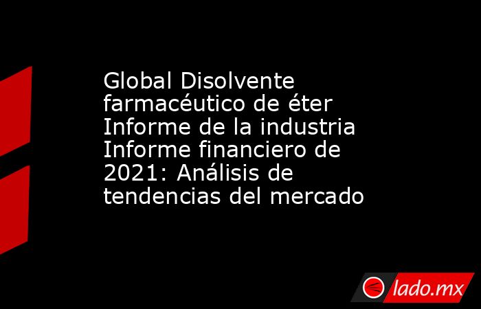 Global Disolvente farmacéutico de éter Informe de la industria Informe financiero de 2021: Análisis de tendencias del mercado. Noticias en tiempo real