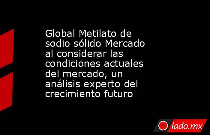 Global Metilato de sodio sólido Mercado al considerar las condiciones actuales del mercado, un análisis experto del crecimiento futuro. Noticias en tiempo real
