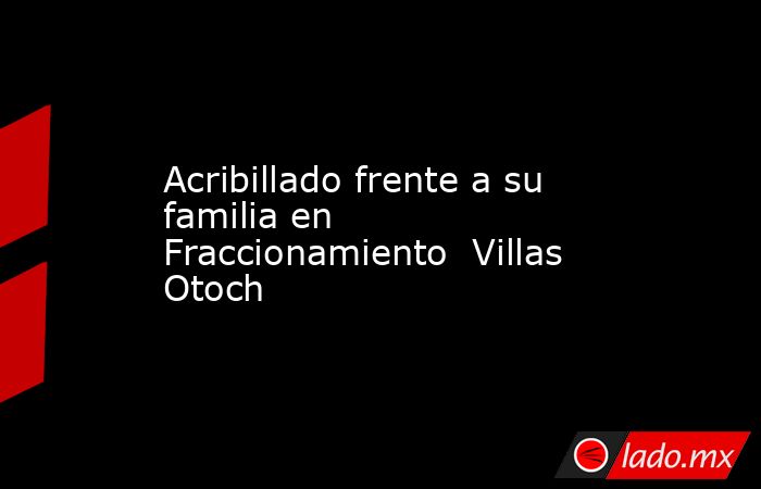 Acribillado frente a su familia en Fraccionamiento  Villas Otoch. Noticias en tiempo real