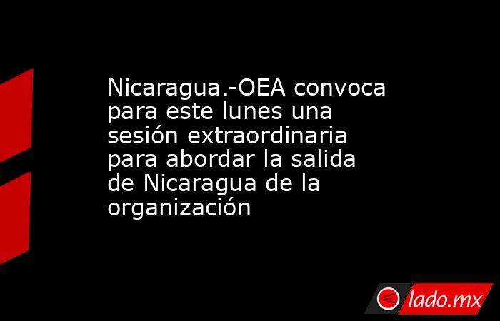 Nicaragua.-OEA convoca para este lunes una sesión extraordinaria para abordar la salida de Nicaragua de la organización. Noticias en tiempo real