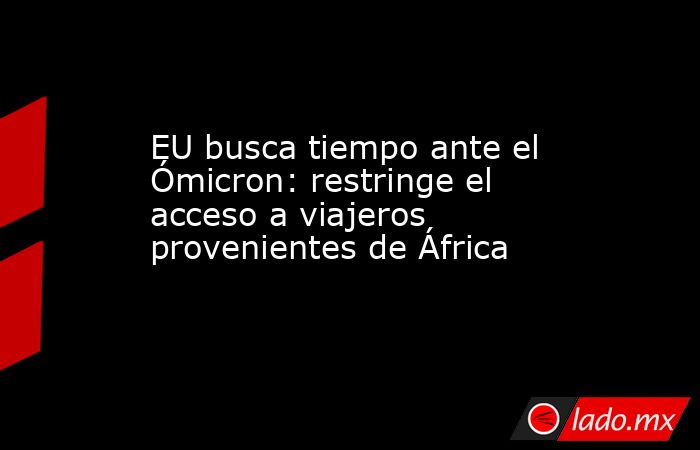 EU busca tiempo ante el Ómicron: restringe el acceso a viajeros provenientes de África. Noticias en tiempo real