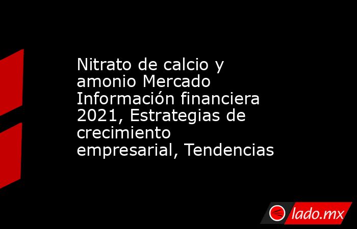 Nitrato de calcio y amonio Mercado Información financiera 2021, Estrategias de crecimiento empresarial, Tendencias. Noticias en tiempo real