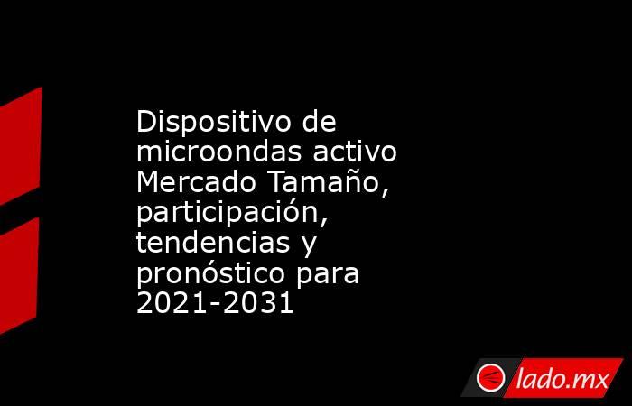Dispositivo de microondas activo Mercado Tamaño, participación, tendencias y pronóstico para 2021-2031. Noticias en tiempo real