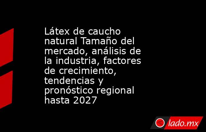 Látex de caucho natural Tamaño del mercado, análisis de la industria, factores de crecimiento, tendencias y pronóstico regional hasta 2027. Noticias en tiempo real