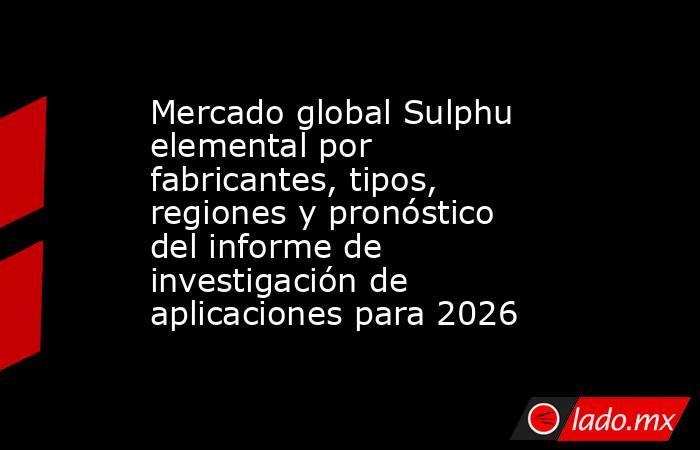Mercado global Sulphu elemental por fabricantes, tipos, regiones y pronóstico del informe de investigación de aplicaciones para 2026. Noticias en tiempo real