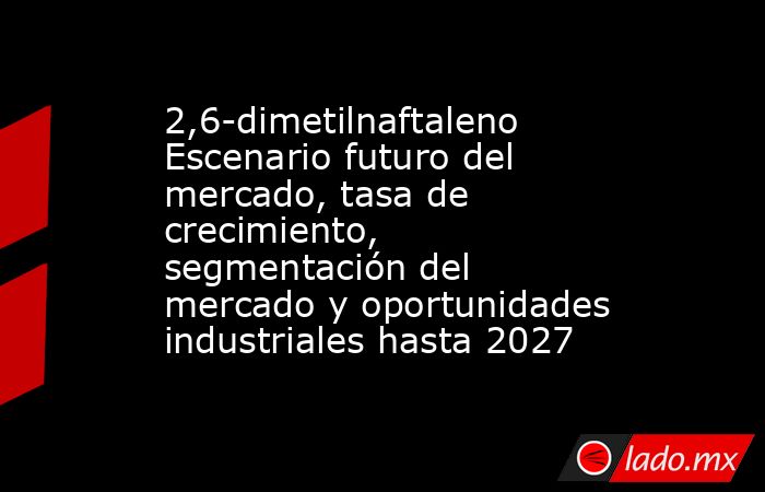 2,6-dimetilnaftaleno Escenario futuro del mercado, tasa de crecimiento, segmentación del mercado y oportunidades industriales hasta 2027. Noticias en tiempo real