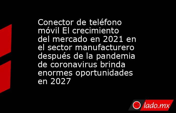Conector de teléfono móvil El crecimiento del mercado en 2021 en el sector manufacturero después de la pandemia de coronavirus brinda enormes oportunidades en 2027. Noticias en tiempo real