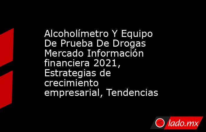 Alcoholímetro Y Equipo De Prueba De Drogas Mercado Información financiera 2021, Estrategias de crecimiento empresarial, Tendencias. Noticias en tiempo real