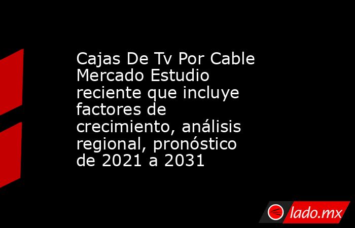 Cajas De Tv Por Cable Mercado Estudio reciente que incluye factores de crecimiento, análisis regional, pronóstico de 2021 a 2031. Noticias en tiempo real