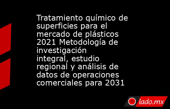 Tratamiento químico de superficies para el mercado de plásticos 2021 Metodología de investigación integral, estudio regional y análisis de datos de operaciones comerciales para 2031. Noticias en tiempo real