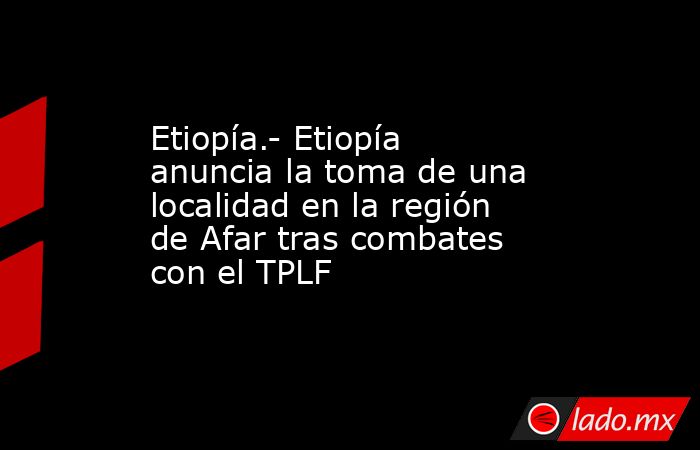 Etiopía.- Etiopía anuncia la toma de una localidad en la región de Afar tras combates con el TPLF. Noticias en tiempo real