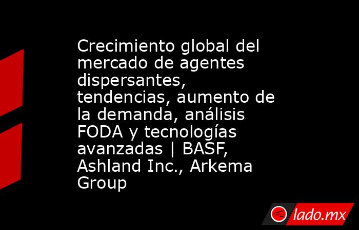 Crecimiento global del mercado de agentes dispersantes, tendencias, aumento de la demanda, análisis FODA y tecnologías avanzadas | BASF, Ashland Inc., Arkema Group. Noticias en tiempo real