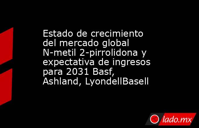 Estado de crecimiento del mercado global N-metil 2-pirrolidona y expectativa de ingresos para 2031 Basf, Ashland, LyondellBasell. Noticias en tiempo real