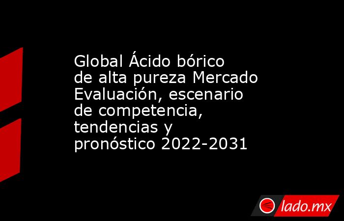 Global Ácido bórico de alta pureza Mercado Evaluación, escenario de competencia, tendencias y pronóstico 2022-2031. Noticias en tiempo real
