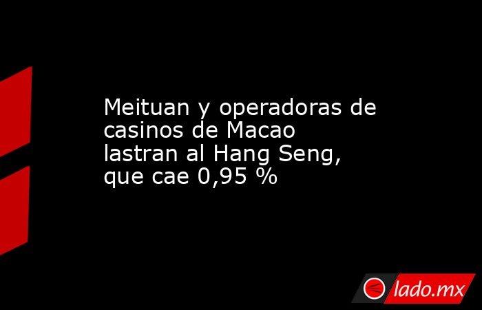 Meituan y operadoras de casinos de Macao lastran al Hang Seng, que cae 0,95 %. Noticias en tiempo real
