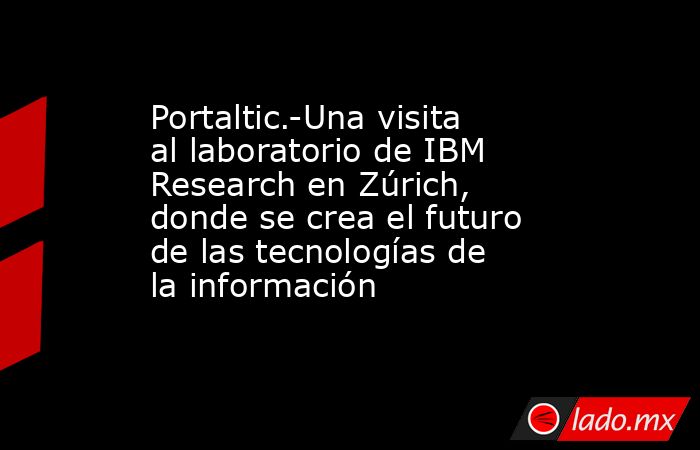 Portaltic.-Una visita al laboratorio de IBM Research en Zúrich, donde se crea el futuro de las tecnologías de la información. Noticias en tiempo real