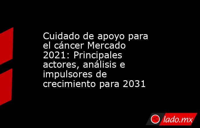 Cuidado de apoyo para el cáncer Mercado 2021: Principales actores, análisis e impulsores de crecimiento para 2031. Noticias en tiempo real