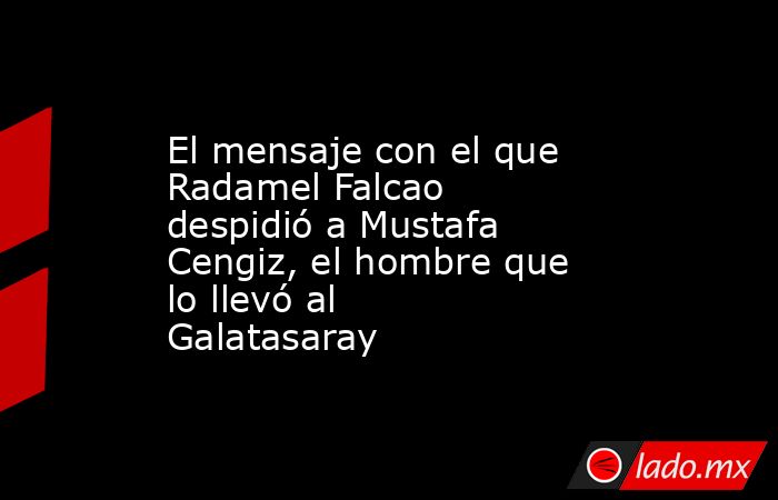El mensaje con el que Radamel Falcao despidió a Mustafa Cengiz, el hombre que lo llevó al Galatasaray. Noticias en tiempo real