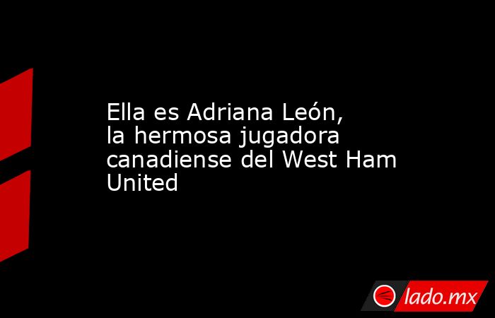 Ella es Adriana León, la hermosa jugadora canadiense del West Ham United. Noticias en tiempo real