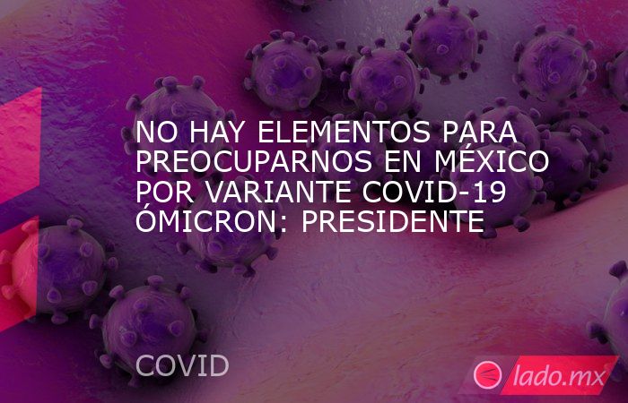 NO HAY ELEMENTOS PARA PREOCUPARNOS EN MÉXICO POR VARIANTE COVID-19 ÓMICRON: PRESIDENTE. Noticias en tiempo real