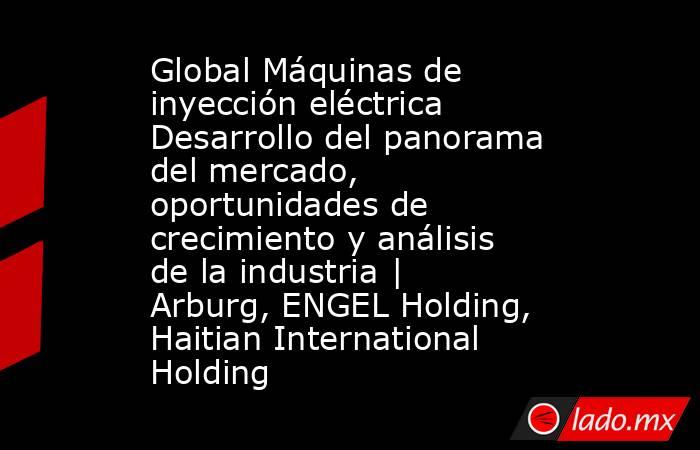 Global Máquinas de inyección eléctrica Desarrollo del panorama del mercado, oportunidades de crecimiento y análisis de la industria | Arburg, ENGEL Holding, Haitian International Holding. Noticias en tiempo real