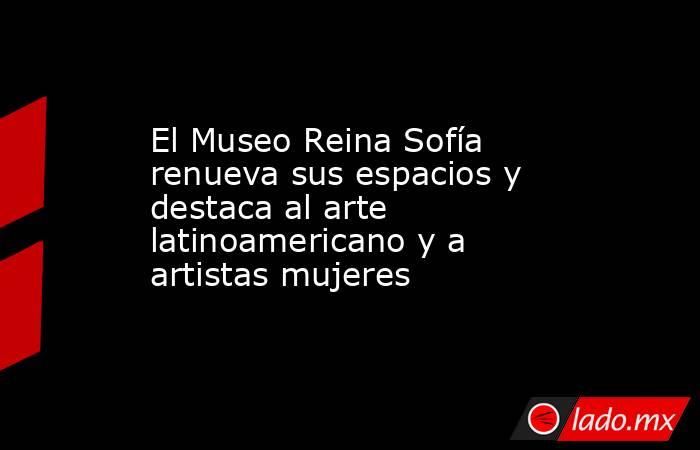 El Museo Reina Sofía renueva sus espacios y destaca al arte latinoamericano y a artistas mujeres. Noticias en tiempo real