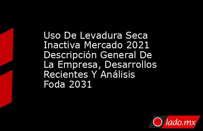 Uso De Levadura Seca Inactiva Mercado 2021 Descripción General De La Empresa, Desarrollos Recientes Y Análisis Foda 2031. Noticias en tiempo real