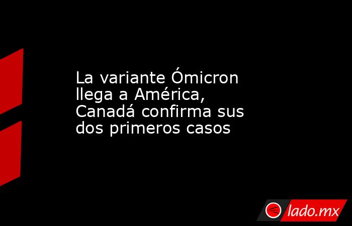 La variante Ómicron llega a América, Canadá confirma sus dos primeros casos. Noticias en tiempo real