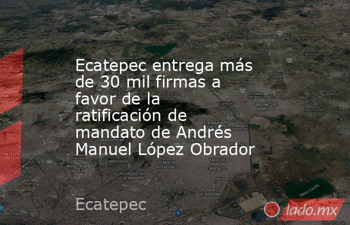 Ecatepec entrega más de 30 mil firmas a favor de la ratificación de mandato de Andrés Manuel López Obrador. Noticias en tiempo real