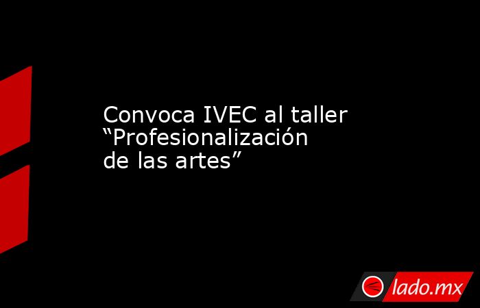 Convoca IVEC al taller “Profesionalización de las artes”. Noticias en tiempo real
