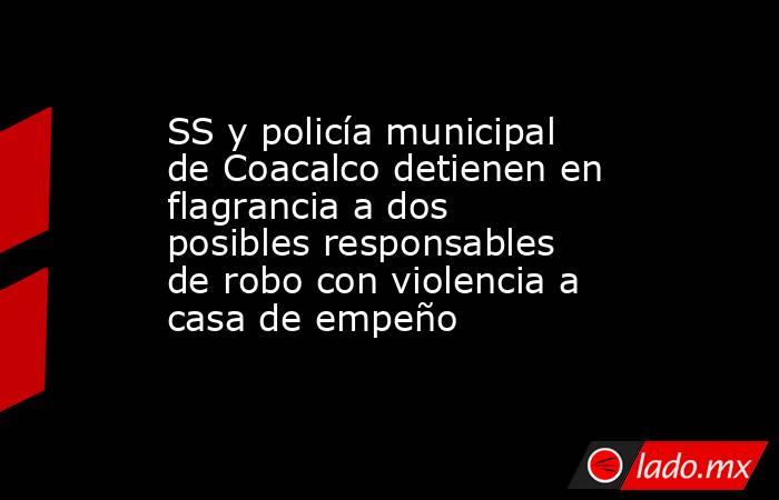 SS y policía municipal de Coacalco detienen en flagrancia a dos posibles responsables de robo con violencia a casa de empeño. Noticias en tiempo real