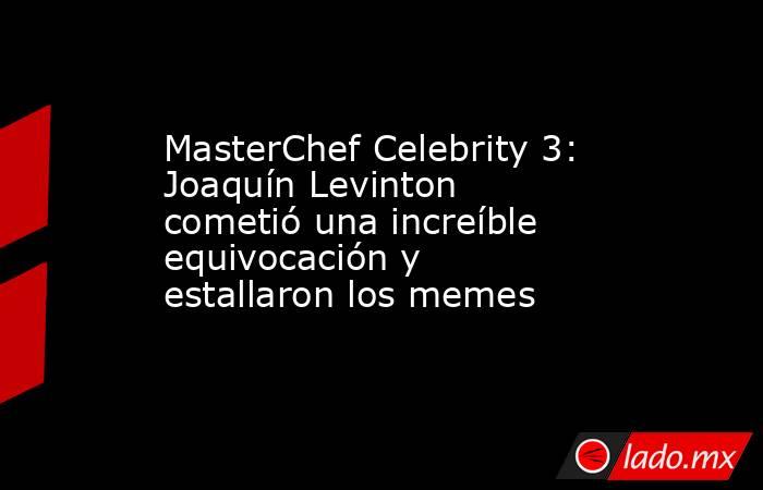 MasterChef Celebrity 3: Joaquín Levinton cometió una increíble equivocación y estallaron los memes. Noticias en tiempo real