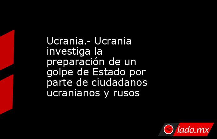 Ucrania.- Ucrania investiga la preparación de un golpe de Estado por parte de ciudadanos ucranianos y rusos. Noticias en tiempo real