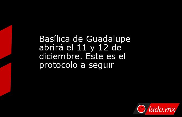 Basílica de Guadalupe abrirá el 11 y 12 de diciembre. Este es el protocolo a seguir. Noticias en tiempo real