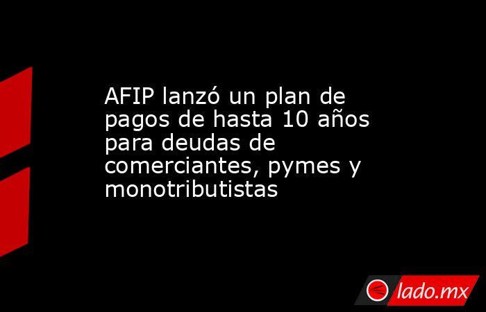 AFIP lanzó un plan de pagos de hasta 10 años para deudas de comerciantes, pymes y monotributistas. Noticias en tiempo real