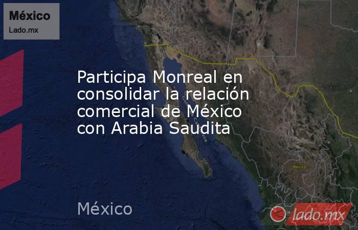 Participa Monreal en consolidar la relación comercial de México con Arabia Saudita. Noticias en tiempo real
