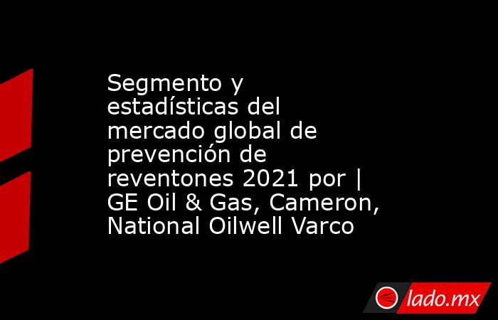Segmento y estadísticas del mercado global de prevención de reventones 2021 por | GE Oil & Gas, Cameron, National Oilwell Varco. Noticias en tiempo real