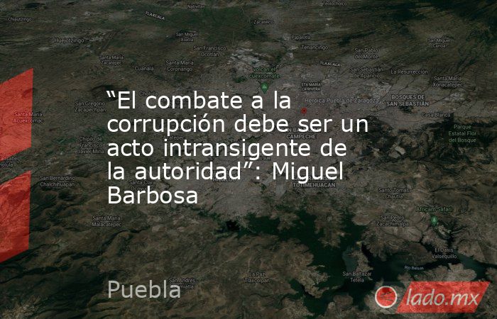 “El combate a la corrupción debe ser un acto intransigente de la autoridad”: Miguel Barbosa. Noticias en tiempo real