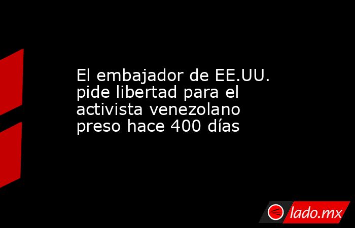 El embajador de EE.UU. pide libertad para el activista venezolano preso hace 400 días. Noticias en tiempo real