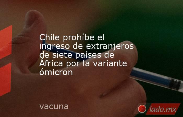 Chile prohíbe el ingreso de extranjeros de siete países de África por la variante ómicron. Noticias en tiempo real