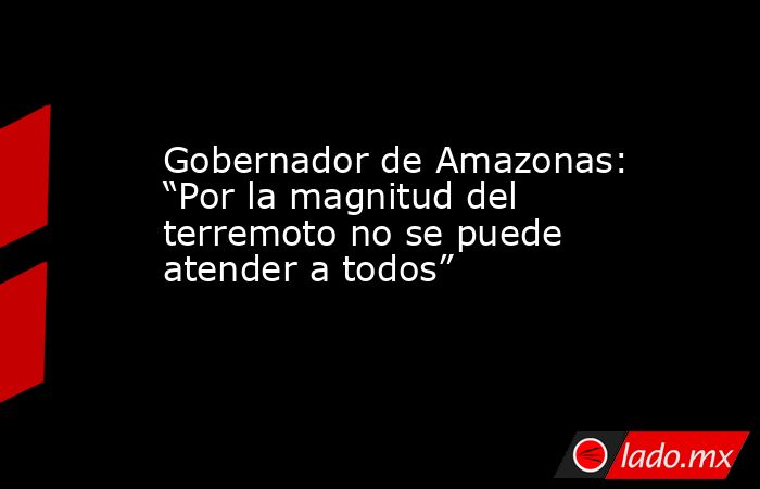 Gobernador de Amazonas: “Por la magnitud del terremoto no se puede atender a todos”. Noticias en tiempo real