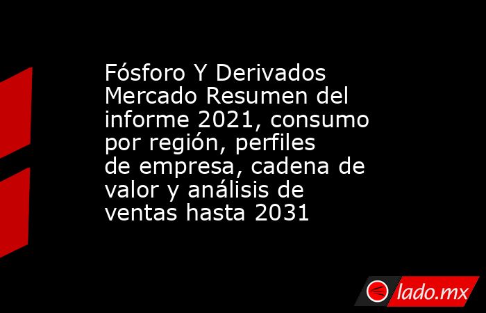 Fósforo Y Derivados Mercado Resumen del informe 2021, consumo por región, perfiles de empresa, cadena de valor y análisis de ventas hasta 2031. Noticias en tiempo real