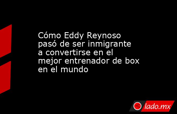 Cómo Eddy Reynoso pasó de ser inmigrante a convertirse en el mejor entrenador de box en el mundo. Noticias en tiempo real