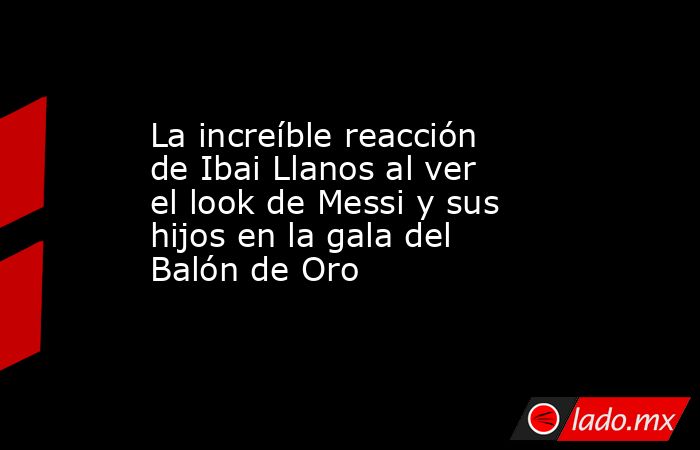 La increíble reacción de Ibai Llanos al ver el look de Messi y sus hijos en la gala del Balón de Oro. Noticias en tiempo real