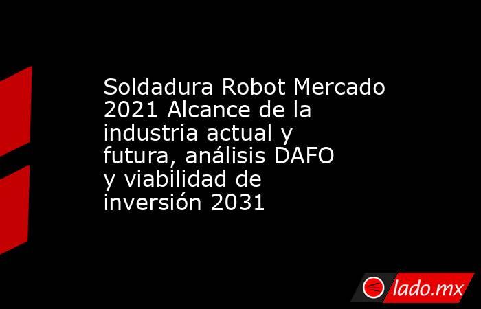 Soldadura Robot Mercado 2021 Alcance de la industria actual y futura, análisis DAFO y viabilidad de inversión 2031. Noticias en tiempo real