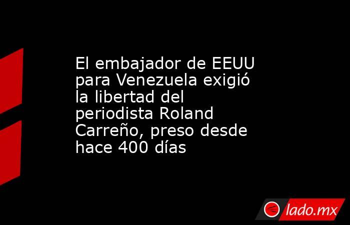 El embajador de EEUU para Venezuela exigió la libertad del periodista Roland Carreño, preso desde hace 400 días . Noticias en tiempo real